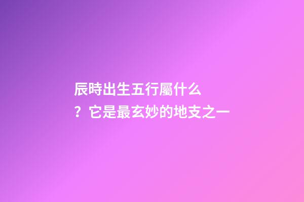 辰時出生五行屬什么？它是最玄妙的地支之一